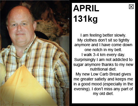 APRIL 131kg I am feeling better slowly. My clothes don’t sit so tightly anymore and I have come down one notch in my belt. I walk 3-4 km every day. Surprisingly I am not addicted to sugar anymore thanks to my new nutritional diet. My new Low Carb Bread gives me greater satiety and keeps me in a good mood (especially in the evening). I don’t miss any part of my old diet.