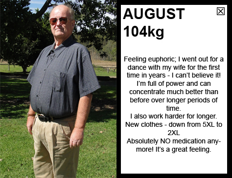AUGUST 104kg Feeling euphoric; I went out for a dance with my wife for the first time in years - I can’t believe it! I’m full of power and can  concentrate much better than before over longer periods of time. I also work harder for longer. New clothes - down from 5XL to 2XL. Absolutely NO medication anymore! It’s a great feeling.