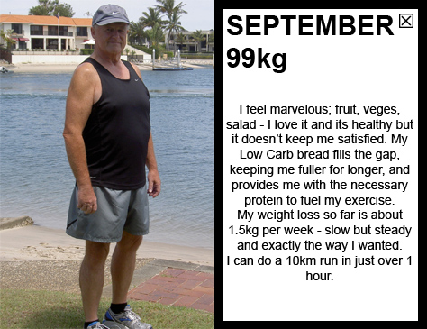 SEPTEMBER 99kg I feel marvelous; fruit, veges, salad - I love it! My weight loss so far is about 1.5kg per week - slow but steady and exactly the way I wanted. I am addicted to movement; I love to be outside and moving. I can do a 10km run in 1 hour and 10 minutes.